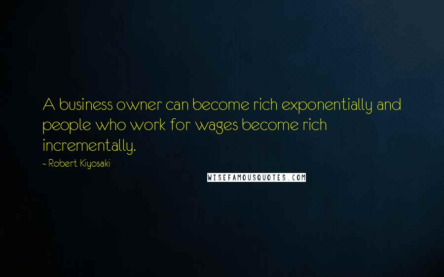 Robert Kiyosaki Quotes: A business owner can become rich exponentially and people who work for wages become rich incrementally.