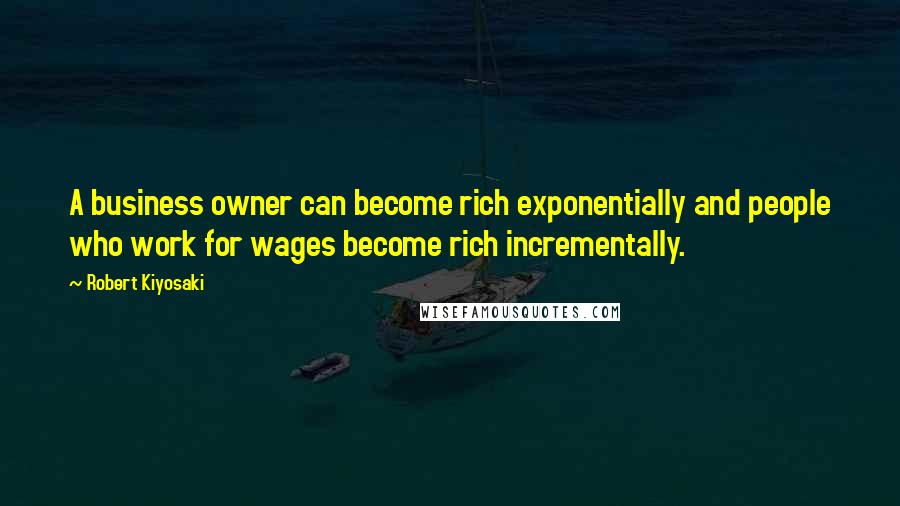 Robert Kiyosaki Quotes: A business owner can become rich exponentially and people who work for wages become rich incrementally.