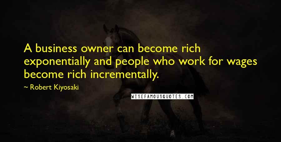 Robert Kiyosaki Quotes: A business owner can become rich exponentially and people who work for wages become rich incrementally.