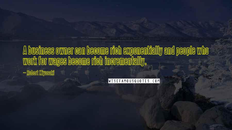 Robert Kiyosaki Quotes: A business owner can become rich exponentially and people who work for wages become rich incrementally.