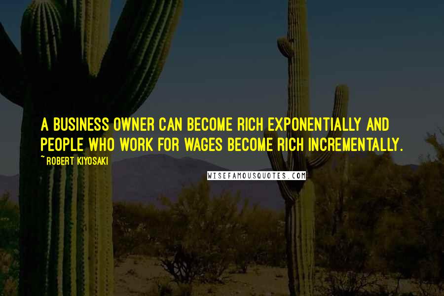 Robert Kiyosaki Quotes: A business owner can become rich exponentially and people who work for wages become rich incrementally.