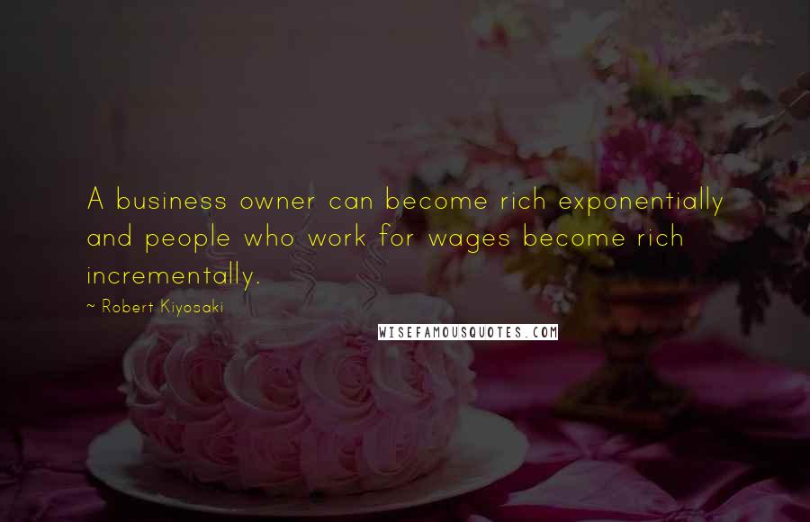 Robert Kiyosaki Quotes: A business owner can become rich exponentially and people who work for wages become rich incrementally.