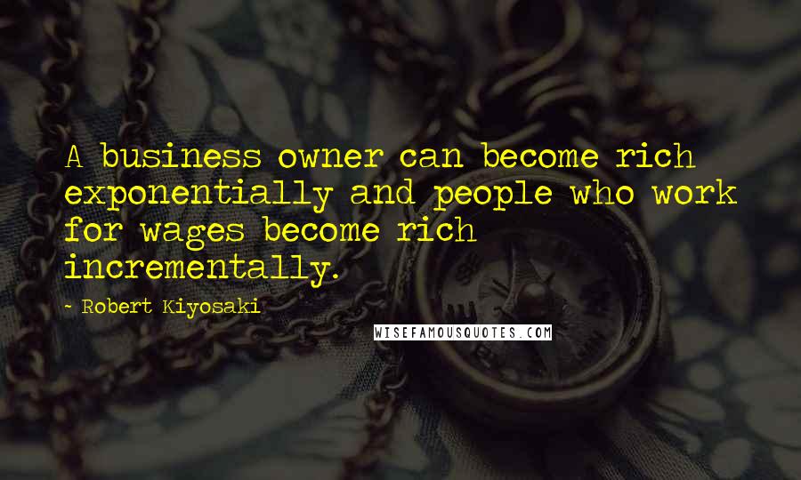 Robert Kiyosaki Quotes: A business owner can become rich exponentially and people who work for wages become rich incrementally.