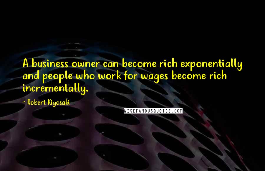 Robert Kiyosaki Quotes: A business owner can become rich exponentially and people who work for wages become rich incrementally.
