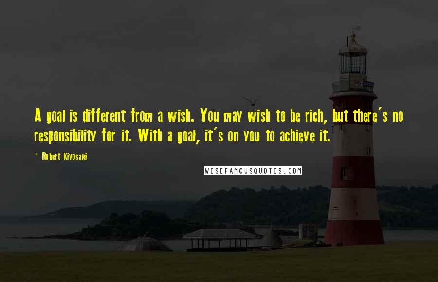 Robert Kiyosaki Quotes: A goal is different from a wish. You may wish to be rich, but there's no responsibility for it. With a goal, it's on you to achieve it.