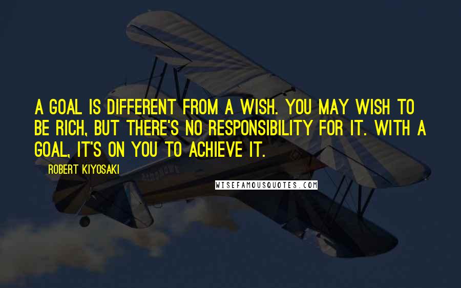 Robert Kiyosaki Quotes: A goal is different from a wish. You may wish to be rich, but there's no responsibility for it. With a goal, it's on you to achieve it.