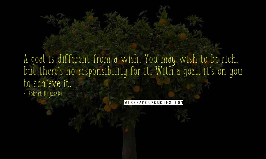 Robert Kiyosaki Quotes: A goal is different from a wish. You may wish to be rich, but there's no responsibility for it. With a goal, it's on you to achieve it.