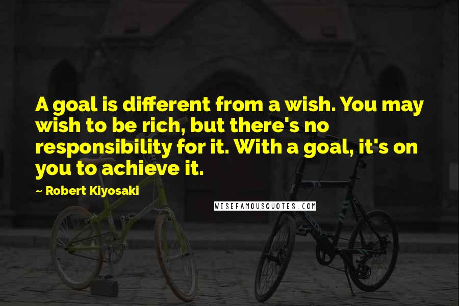 Robert Kiyosaki Quotes: A goal is different from a wish. You may wish to be rich, but there's no responsibility for it. With a goal, it's on you to achieve it.
