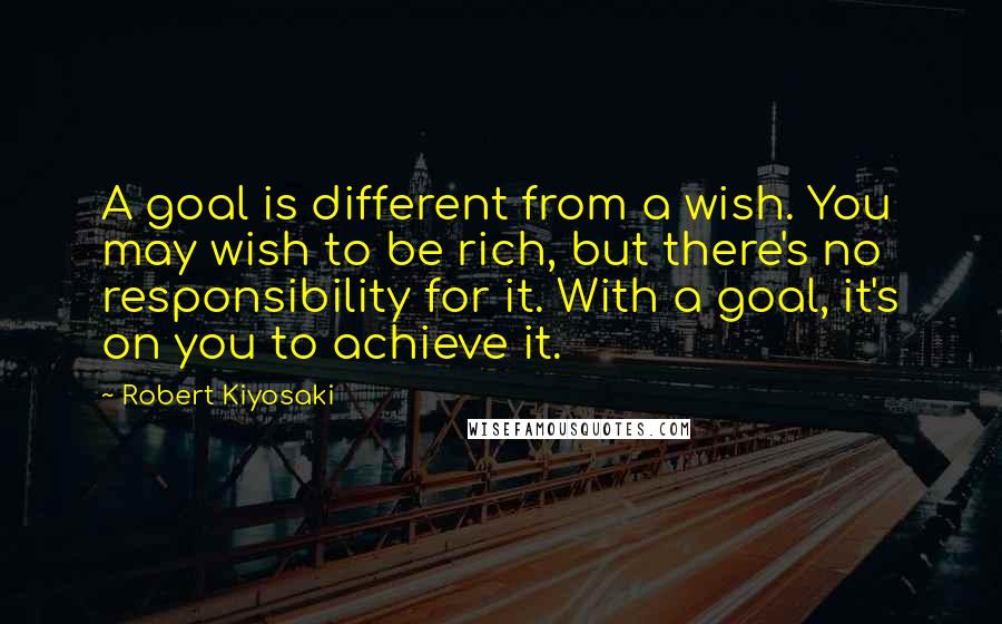 Robert Kiyosaki Quotes: A goal is different from a wish. You may wish to be rich, but there's no responsibility for it. With a goal, it's on you to achieve it.