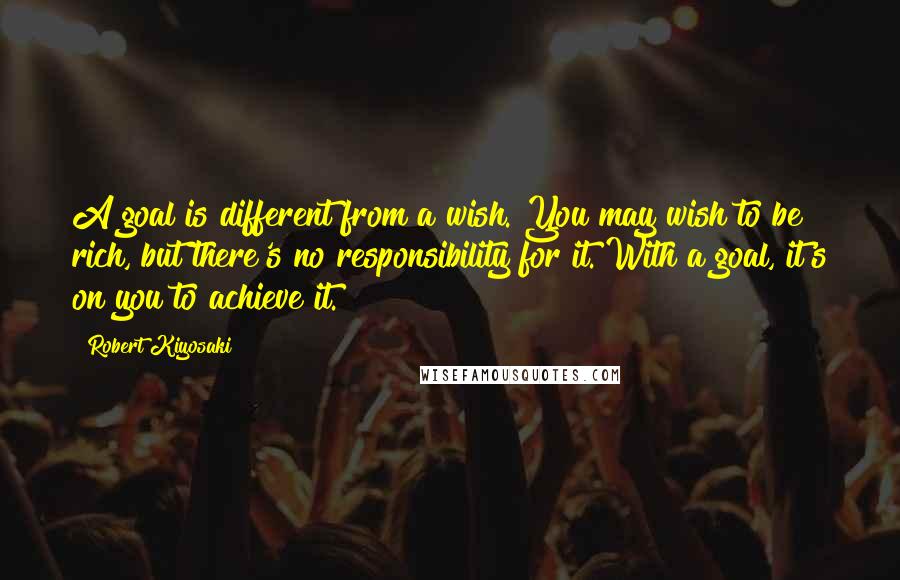 Robert Kiyosaki Quotes: A goal is different from a wish. You may wish to be rich, but there's no responsibility for it. With a goal, it's on you to achieve it.