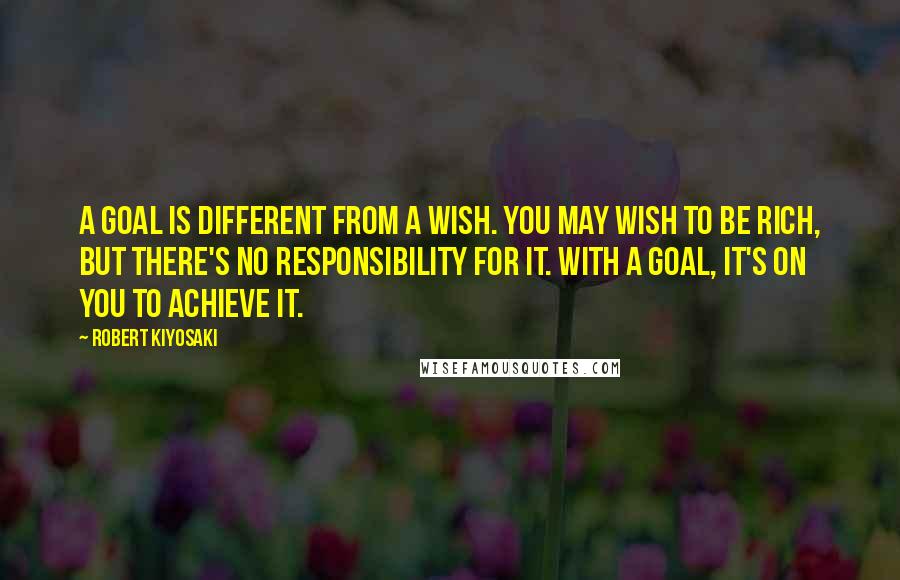 Robert Kiyosaki Quotes: A goal is different from a wish. You may wish to be rich, but there's no responsibility for it. With a goal, it's on you to achieve it.