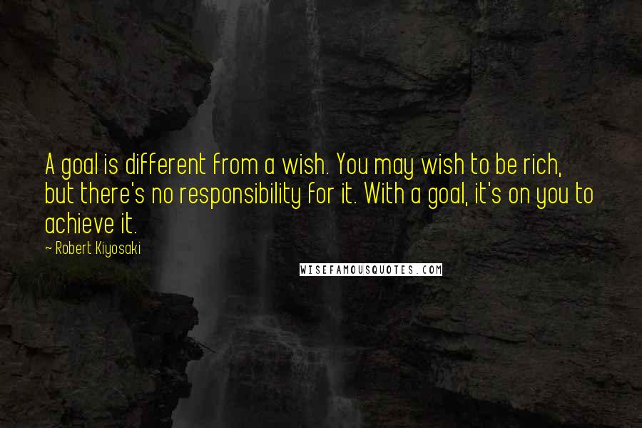 Robert Kiyosaki Quotes: A goal is different from a wish. You may wish to be rich, but there's no responsibility for it. With a goal, it's on you to achieve it.