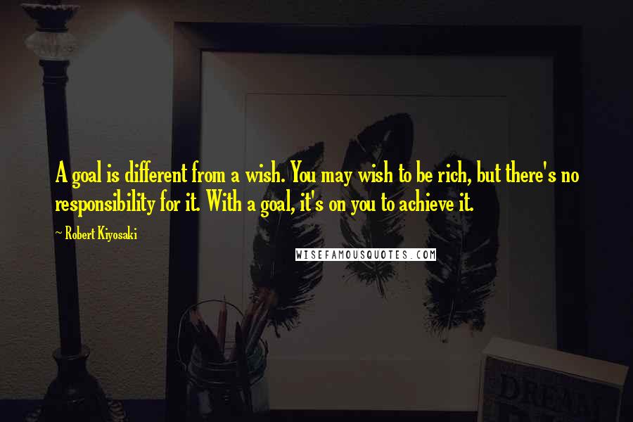 Robert Kiyosaki Quotes: A goal is different from a wish. You may wish to be rich, but there's no responsibility for it. With a goal, it's on you to achieve it.