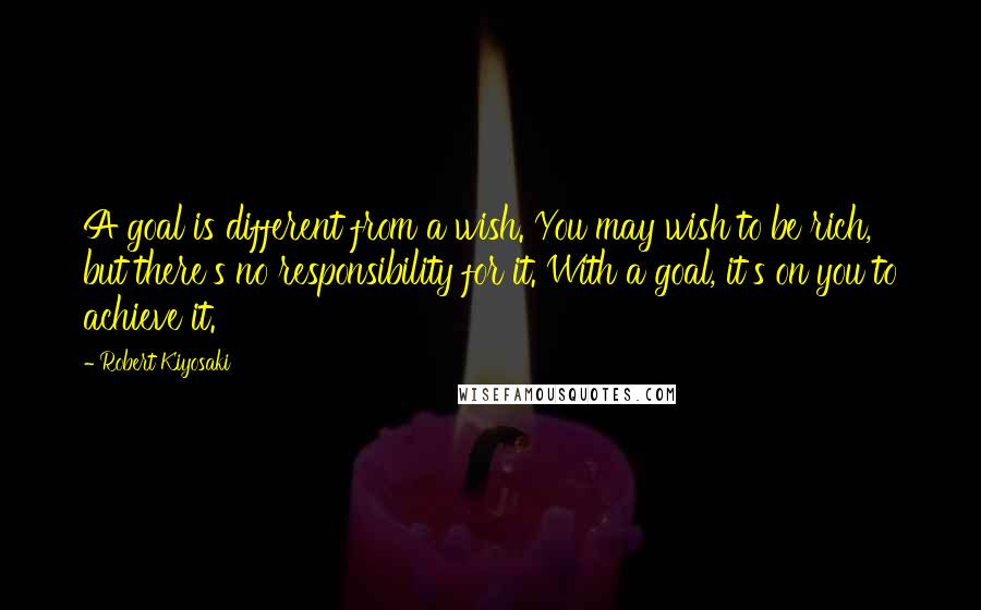 Robert Kiyosaki Quotes: A goal is different from a wish. You may wish to be rich, but there's no responsibility for it. With a goal, it's on you to achieve it.