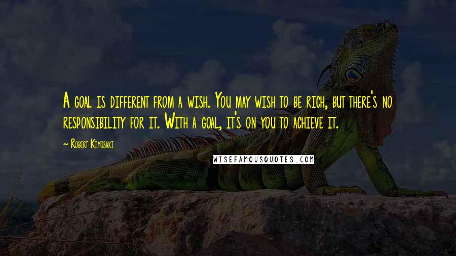 Robert Kiyosaki Quotes: A goal is different from a wish. You may wish to be rich, but there's no responsibility for it. With a goal, it's on you to achieve it.