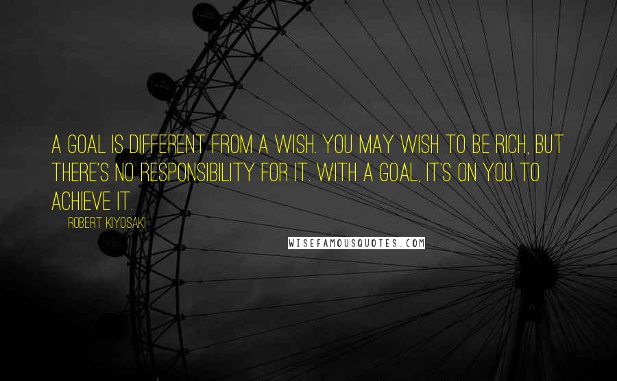 Robert Kiyosaki Quotes: A goal is different from a wish. You may wish to be rich, but there's no responsibility for it. With a goal, it's on you to achieve it.