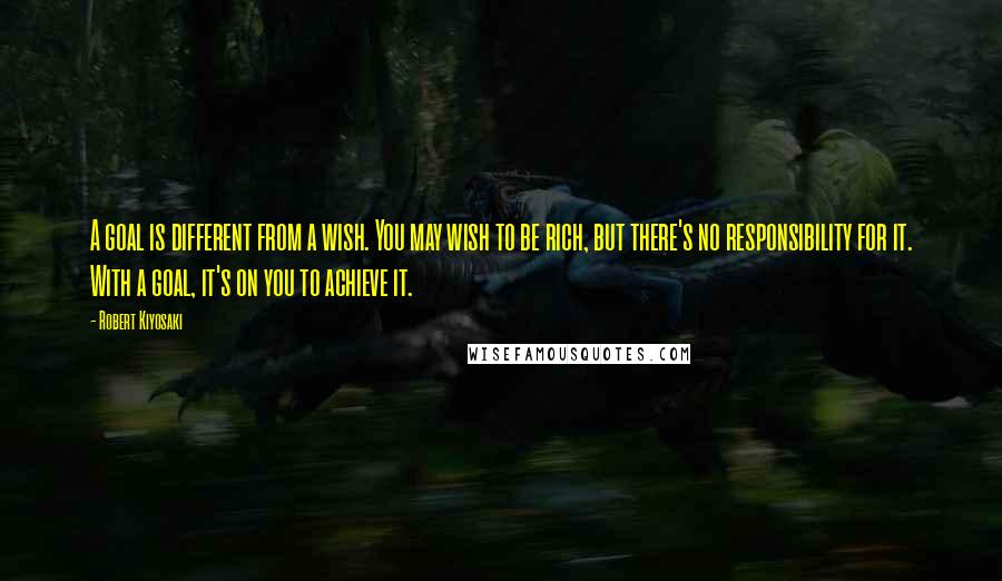 Robert Kiyosaki Quotes: A goal is different from a wish. You may wish to be rich, but there's no responsibility for it. With a goal, it's on you to achieve it.