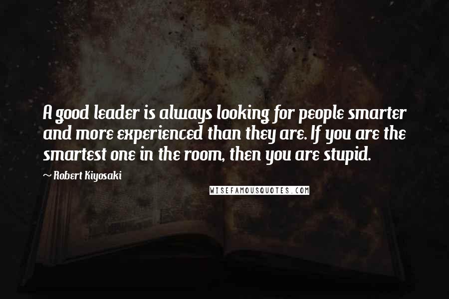 Robert Kiyosaki Quotes: A good leader is always looking for people smarter and more experienced than they are. If you are the smartest one in the room, then you are stupid.