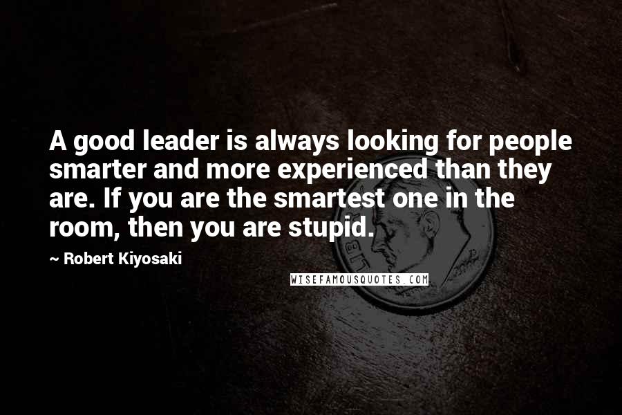 Robert Kiyosaki Quotes: A good leader is always looking for people smarter and more experienced than they are. If you are the smartest one in the room, then you are stupid.