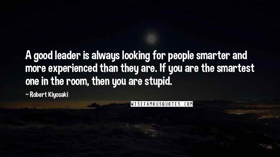 Robert Kiyosaki Quotes: A good leader is always looking for people smarter and more experienced than they are. If you are the smartest one in the room, then you are stupid.