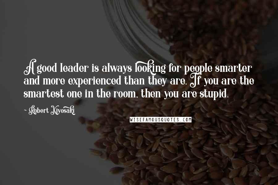 Robert Kiyosaki Quotes: A good leader is always looking for people smarter and more experienced than they are. If you are the smartest one in the room, then you are stupid.