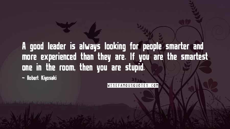 Robert Kiyosaki Quotes: A good leader is always looking for people smarter and more experienced than they are. If you are the smartest one in the room, then you are stupid.