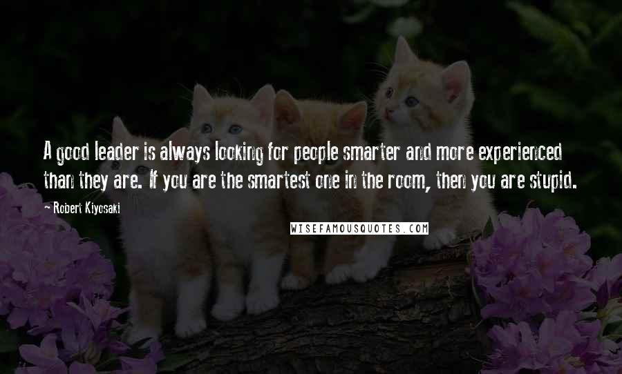 Robert Kiyosaki Quotes: A good leader is always looking for people smarter and more experienced than they are. If you are the smartest one in the room, then you are stupid.