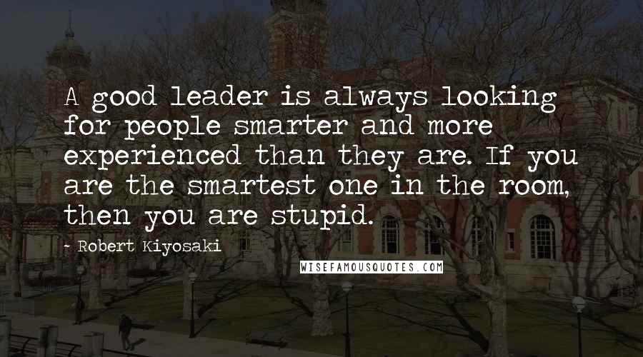 Robert Kiyosaki Quotes: A good leader is always looking for people smarter and more experienced than they are. If you are the smartest one in the room, then you are stupid.