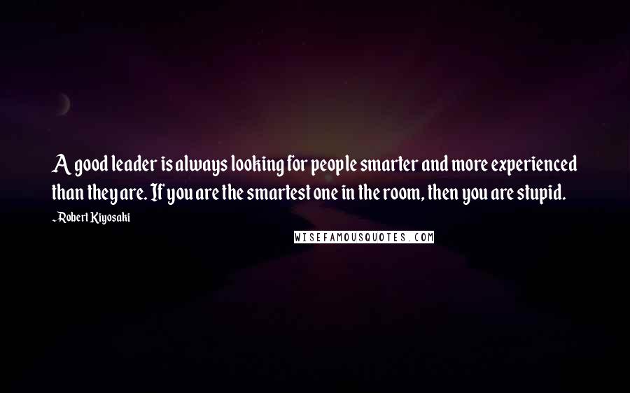 Robert Kiyosaki Quotes: A good leader is always looking for people smarter and more experienced than they are. If you are the smartest one in the room, then you are stupid.