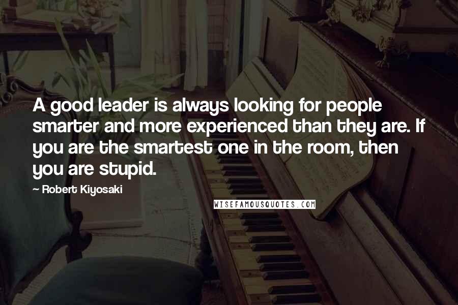 Robert Kiyosaki Quotes: A good leader is always looking for people smarter and more experienced than they are. If you are the smartest one in the room, then you are stupid.