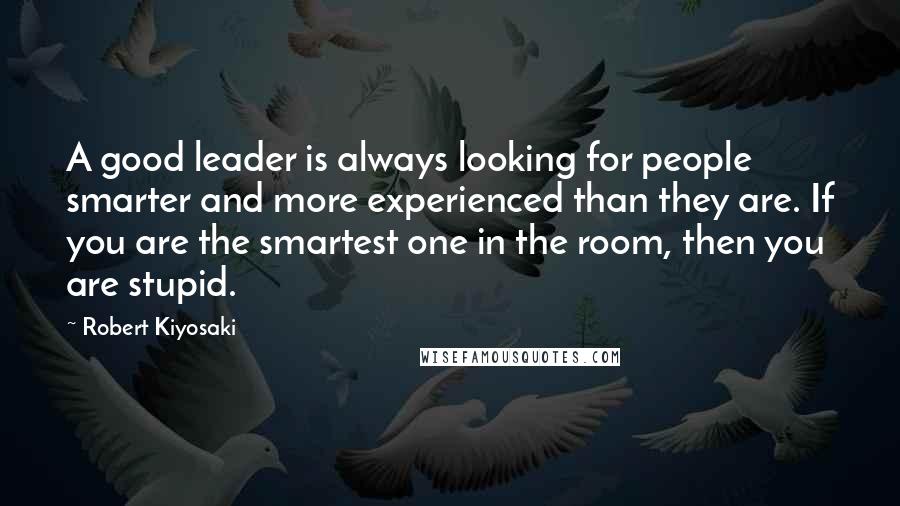 Robert Kiyosaki Quotes: A good leader is always looking for people smarter and more experienced than they are. If you are the smartest one in the room, then you are stupid.