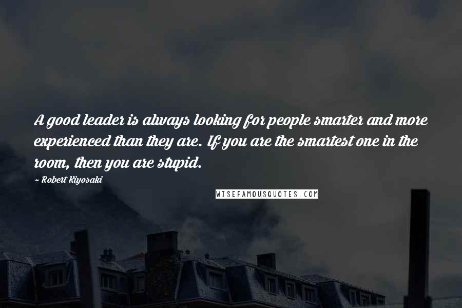 Robert Kiyosaki Quotes: A good leader is always looking for people smarter and more experienced than they are. If you are the smartest one in the room, then you are stupid.