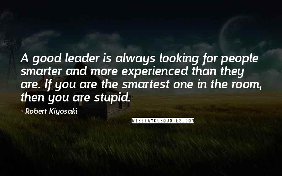 Robert Kiyosaki Quotes: A good leader is always looking for people smarter and more experienced than they are. If you are the smartest one in the room, then you are stupid.