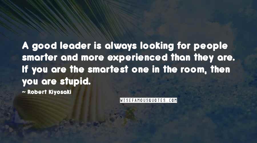 Robert Kiyosaki Quotes: A good leader is always looking for people smarter and more experienced than they are. If you are the smartest one in the room, then you are stupid.