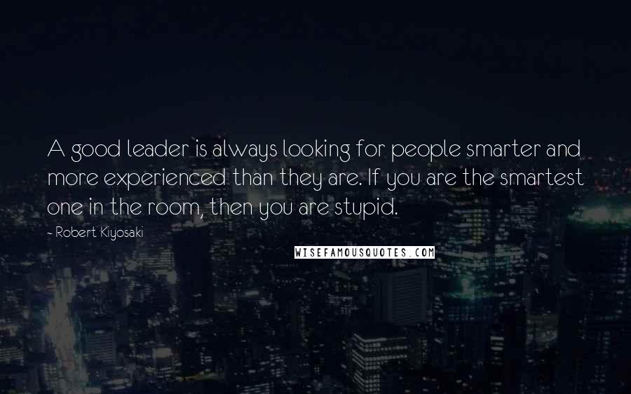 Robert Kiyosaki Quotes: A good leader is always looking for people smarter and more experienced than they are. If you are the smartest one in the room, then you are stupid.