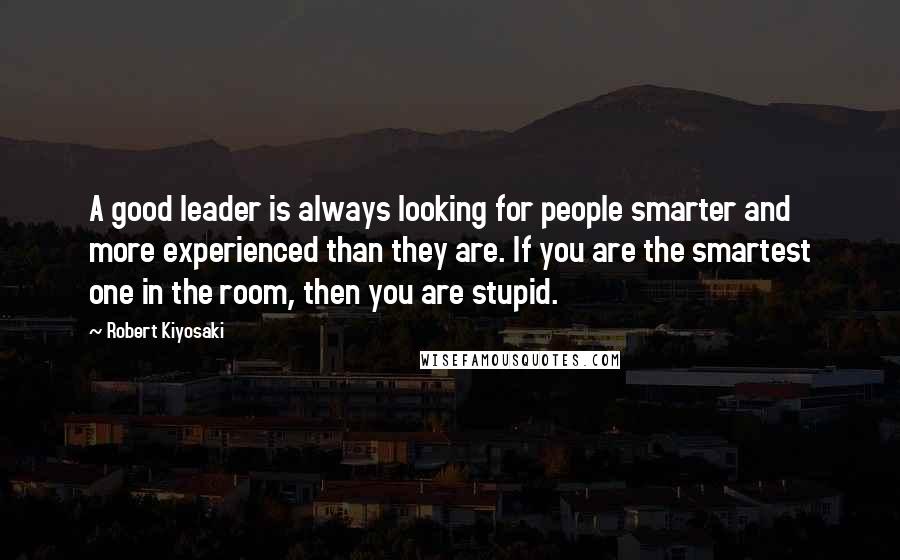 Robert Kiyosaki Quotes: A good leader is always looking for people smarter and more experienced than they are. If you are the smartest one in the room, then you are stupid.