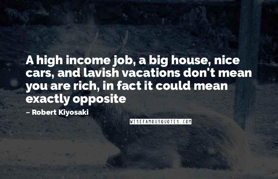 Robert Kiyosaki Quotes: A high income job, a big house, nice cars, and lavish vacations don't mean you are rich, in fact it could mean exactly opposite