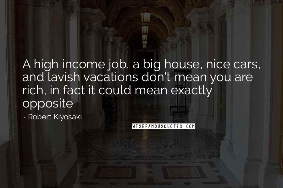 Robert Kiyosaki Quotes: A high income job, a big house, nice cars, and lavish vacations don't mean you are rich, in fact it could mean exactly opposite