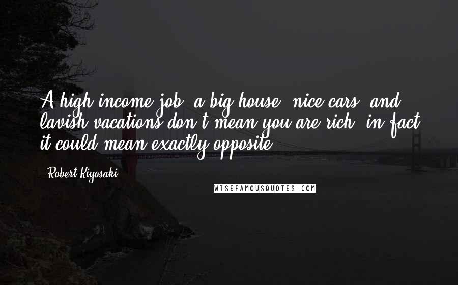 Robert Kiyosaki Quotes: A high income job, a big house, nice cars, and lavish vacations don't mean you are rich, in fact it could mean exactly opposite