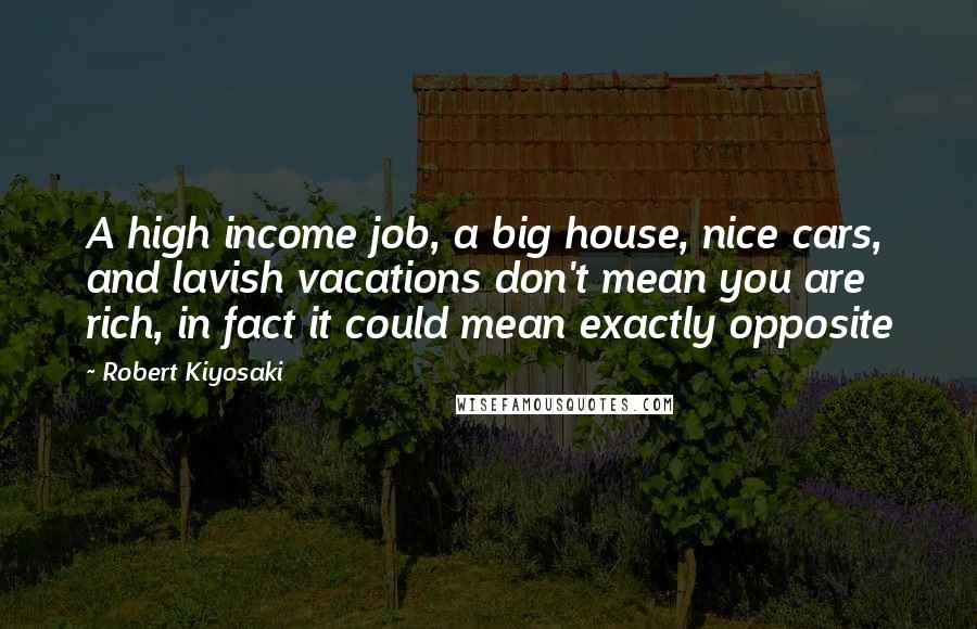 Robert Kiyosaki Quotes: A high income job, a big house, nice cars, and lavish vacations don't mean you are rich, in fact it could mean exactly opposite