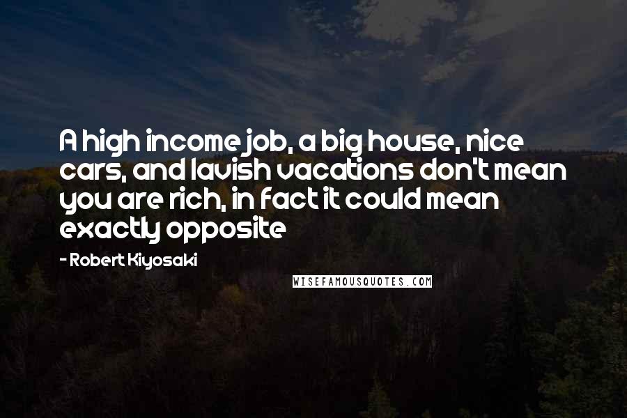 Robert Kiyosaki Quotes: A high income job, a big house, nice cars, and lavish vacations don't mean you are rich, in fact it could mean exactly opposite
