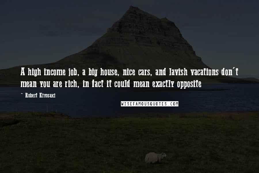 Robert Kiyosaki Quotes: A high income job, a big house, nice cars, and lavish vacations don't mean you are rich, in fact it could mean exactly opposite