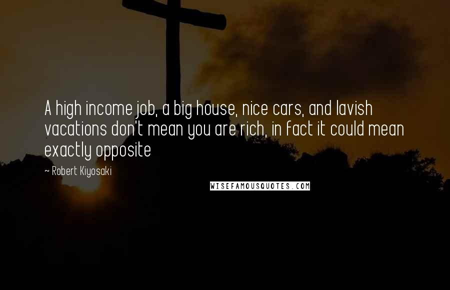 Robert Kiyosaki Quotes: A high income job, a big house, nice cars, and lavish vacations don't mean you are rich, in fact it could mean exactly opposite