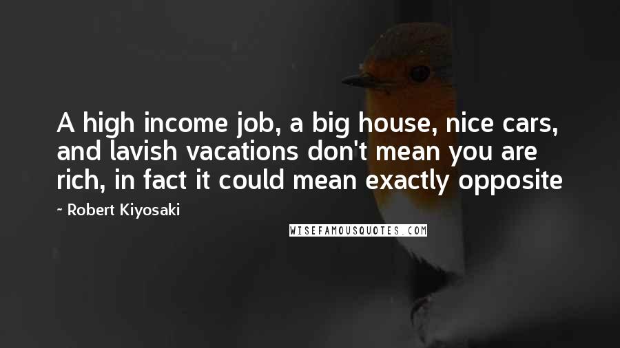 Robert Kiyosaki Quotes: A high income job, a big house, nice cars, and lavish vacations don't mean you are rich, in fact it could mean exactly opposite