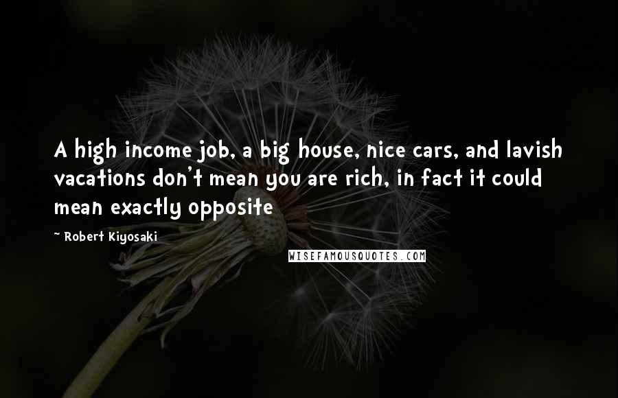 Robert Kiyosaki Quotes: A high income job, a big house, nice cars, and lavish vacations don't mean you are rich, in fact it could mean exactly opposite