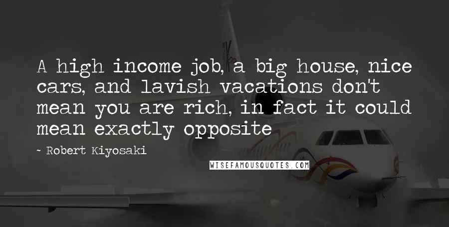 Robert Kiyosaki Quotes: A high income job, a big house, nice cars, and lavish vacations don't mean you are rich, in fact it could mean exactly opposite