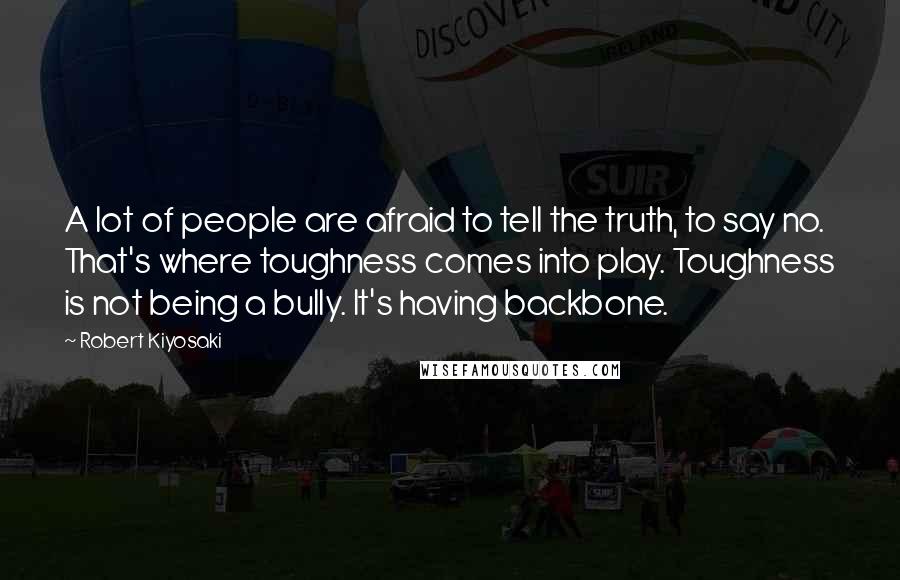 Robert Kiyosaki Quotes: A lot of people are afraid to tell the truth, to say no. That's where toughness comes into play. Toughness is not being a bully. It's having backbone.