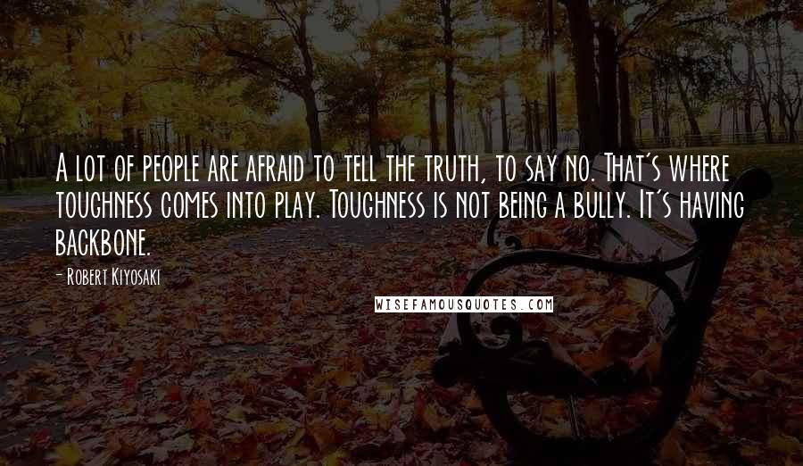 Robert Kiyosaki Quotes: A lot of people are afraid to tell the truth, to say no. That's where toughness comes into play. Toughness is not being a bully. It's having backbone.