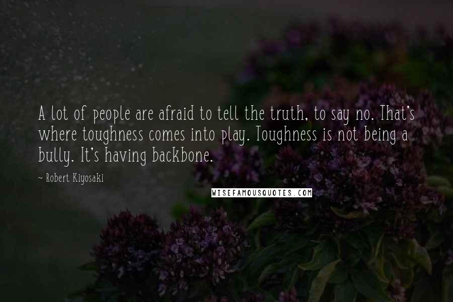 Robert Kiyosaki Quotes: A lot of people are afraid to tell the truth, to say no. That's where toughness comes into play. Toughness is not being a bully. It's having backbone.