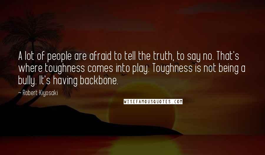 Robert Kiyosaki Quotes: A lot of people are afraid to tell the truth, to say no. That's where toughness comes into play. Toughness is not being a bully. It's having backbone.